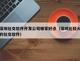 深圳社交软件开发公司哪家好点（深圳比较火的社交软件）