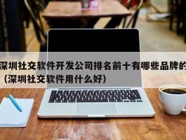 深圳社交软件开发公司排名前十有哪些品牌的（深圳社交软件用什么好）