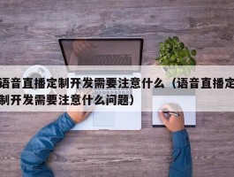 语音直播定制开发需要注意什么（语音直播定制开发需要注意什么问题）