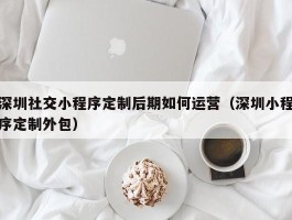 深圳社交小程序定制后期如何运营（深圳小程序定制外包）