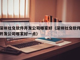 深圳社交软件开发公司哪家好（深圳社交软件开发公司哪家好一点）