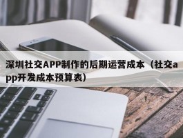 深圳社交APP制作的后期运营成本（社交app开发成本预算表）