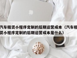 汽车租赁小程序定制的后期运营成本（汽车租赁小程序定制的后期运营成本是什么）